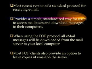 Most recent version of a standard protocol for
receiving e-mail.
Provides a simple, standardized way for users
to access mailboxes and download messages
to their computers.
When using the POP protocol all eMail
messages will be downloaded from the mail
server to your local computer
Most POP clients also provide an option to
leave copies of email on the server.
 