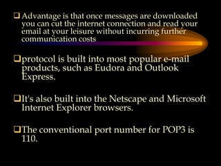 Advantage is that once messages are downloaded
you can cut the internet connection and read your
email at your leisure without incurring further
communication costs
protocol is built into most popular e-mail
products, such as Eudora and Outlook
Express.
It's also built into the Netscape and Microsoft
Internet Explorer browsers.
The conventional port number for POP3 is
110.
 