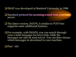  IMAP was developed at Stanford University in 1986
 Standard protocol for accessing e-mail from your local
server.
 The latest version, IMAP4, is similar to POP3 but
supports some additional features.
 For example, with IMAP4, you can search through
your e-mail messages for keywords while the
messages are still on mail server. You can then choose
which messages to download to your machine.
 Port - 143
 