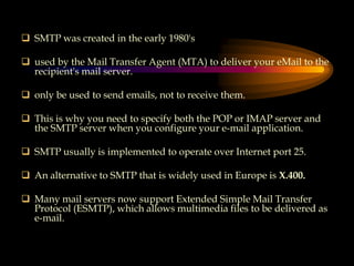  SMTP was created in the early 1980's
 used by the Mail Transfer Agent (MTA) to deliver your eMail to the
recipient's mail server.
 only be used to send emails, not to receive them.
 This is why you need to specify both the POP or IMAP server and
the SMTP server when you configure your e-mail application.
 SMTP usually is implemented to operate over Internet port 25.
 An alternative to SMTP that is widely used in Europe is X.400.
 Many mail servers now support Extended Simple Mail Transfer
Protocol (ESMTP), which allows multimedia files to be delivered as
e-mail.
 