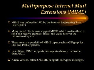 Multipurpose Internet Mail
Extensions (MIME)
 MIME was defined in 1992 by the Internet Engineering Task
Force (IETF)
 Many e-mail clients now support MIME, which enables them to
send and receive graphics, audio, and video files via the
Internet mail system.
 There are many predefined MIME types, such as GIF graphics
files and PostScript files.
 In addition, MIME supports messages in character sets other
than ASCII.
 A new version, called S/MIME, supports encrypted messages.
 