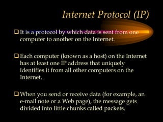 Internet Protocol (IP)
It is a protocol by which data is sent from one
computer to another on the Internet.
Each computer (known as a host) on the Internet
has at least one IP address that uniquely
identifies it from all other computers on the
Internet.
When you send or receive data (for example, an
e-mail note or a Web page), the message gets
divided into little chunks called packets.
 