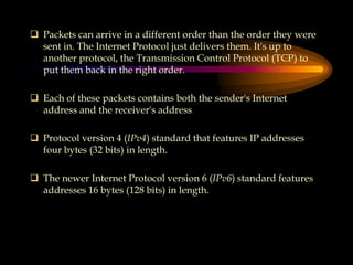  Packets can arrive in a different order than the order they were
sent in. The Internet Protocol just delivers them. It's up to
another protocol, the Transmission Control Protocol (TCP) to
put them back in the right order.
 Each of these packets contains both the sender's Internet
address and the receiver's address
 Protocol version 4 (IPv4) standard that features IP addresses
four bytes (32 bits) in length.
 The newer Internet Protocol version 6 (IPv6) standard features
addresses 16 bytes (128 bits) in length.
 
