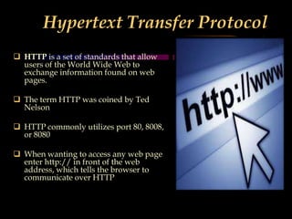 Hypertext Transfer Protocol
(HTTP)
 HTTP is a set of standards that allow
users of the World Wide Web to
exchange information found on web
pages.
 The term HTTP was coined by Ted
Nelson
 HTTP commonly utilizes port 80, 8008,
or 8080
 When wanting to access any web page
enter http:// in front of the web
address, which tells the browser to
communicate over HTTP
 