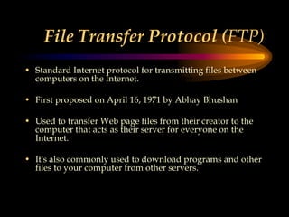 File Transfer Protocol (FTP)
• Standard Internet protocol for transmitting files between
computers on the Internet.
• First proposed on April 16, 1971 by Abhay Bhushan
• Used to transfer Web page files from their creator to the
computer that acts as their server for everyone on the
Internet.
• It's also commonly used to download programs and other
files to your computer from other servers.
 