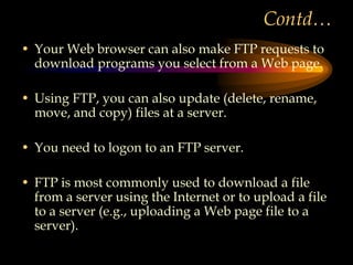 Contd…
• Your Web browser can also make FTP requests to
download programs you select from a Web page.
• Using FTP, you can also update (delete, rename,
move, and copy) files at a server.
• You need to logon to an FTP server.
• FTP is most commonly used to download a file
from a server using the Internet or to upload a file
to a server (e.g., uploading a Web page file to a
server).
 