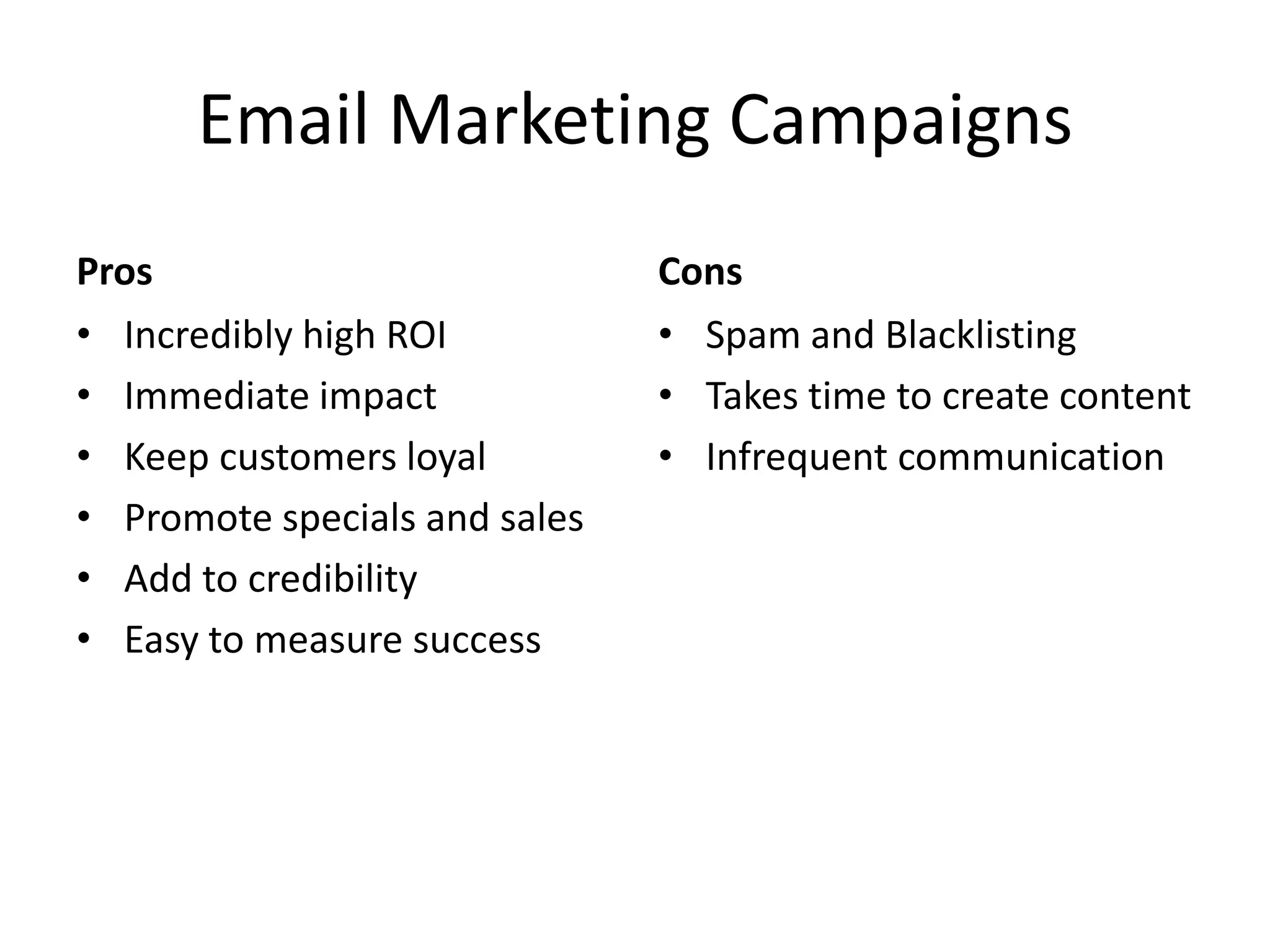 Email Marketing CampaignsProsIncredibly high ROIImmediate impactKeep customers loyalPromote specials and salesAdd to credibilityEasy to measure successCons	Spam and BlacklistingTakes time to create contentInfrequent communication