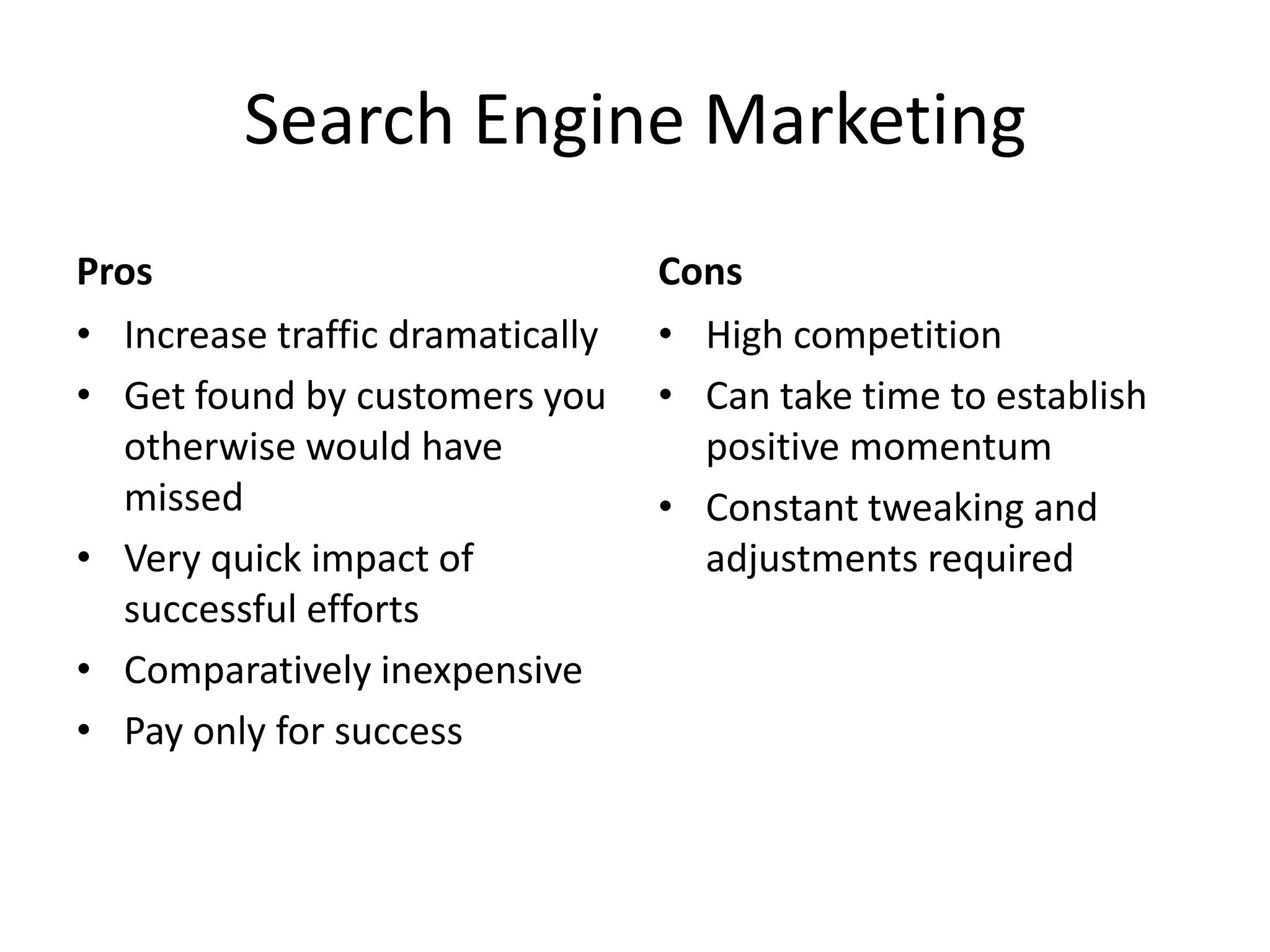 Search Engine MarketingProsIncrease traffic dramaticallyGet found by customers you otherwise would have missedVery quick impact of successful effortsComparatively inexpensivePay only for successCons	High competitionCan take time to establish positive momentumConstant tweaking and adjustments required
