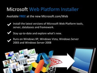 Microsoft  Web Platform Installer Available  FREE  at the new Microsoft.com/Web Install the latest versions of Microsoft Web Platform tools, server, databases and framework. Stay up-to-date and explore what’s new.  Runs on Windows XP, Windows Vista, Windows Server 2003 and Windows Server 2008 