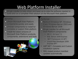 Web Platform Installer Benefits Obtain Microsoft Web Platform components quickly and easily Choose components to install for complete or custom Web platform Install the latest versions of Microsoft Web Platform products, components, extensions and tools Features Runs on Windows XP, Windows Vista, Windows Server 2003 and Windows Server 2008 Single installer for all Microsoft Web Platform components: IIS 5.1, 6.0 and 7.0 SQL Server 2008 Express .NET Framework 3.5 SP1 Visual Web Developer 2008 Express SP1 ASP.NET, Complete and Custom installation options XML-based product manifest updated automatically Single installer to help obtain and keep up-to-date the software needed to build and run a complete Web solution on the Microsoft Web platform 