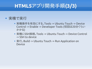 HTML5アプリ開発手順(3/3)

実機で実行

実機操作を有効にする。Tools -> Ubuntu Touch -> Device
Control -> Enable -> Developer Tools (初回は20分ぐらい
かかる)

実機にSSH接続。Tools -> Ubuntu Touch -> Device Control
-> SSH to device

実行。Build -> Ubuntu Touch -> Run Application on
Device
 