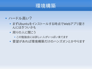 環境構築

ハードル高い？

まずUbuntuをインストールする時点でWebアプリ屋さ
んにはきついかも

周りの人に聞こう

この勉強会には詳しい人がいっぱい来てます

要望があれば環境構築だけのハンズオンとかやります
 