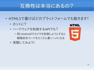14
互換性は本当にあるの？

HTML5で書けばどのプラットフォームでも動きます！

ホントに？

ハードウェアを制御するAPIでも？

例) Androidでカメラを制御しようとすると
機種依存コードをたくさん書くハメになる

実験してみよう！
 