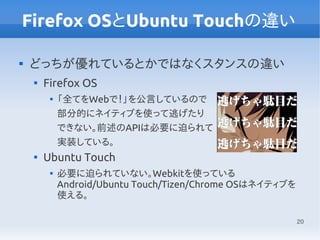 20
Firefox OSとUbuntu Touchの違い

どっちが優れているとかではなくスタンスの違い

Firefox OS

「全てをWebで！」を公言しているので
部分的にネイティブを使って逃げたり
できない。前述のAPIは必要に迫られて
実装している。

Ubuntu Touch

必要に迫られていない。Webkitを使っている
Android/Ubuntu Touch/Tizen/Chrome OSはネイティブを
使える。
 