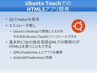 Ubuntu Touchでの
HTML5アプリ開発

Qt Creatorを使用

エミュレータ無し

Ubuntu Desktopで開発したものを
そのままUbuntu Touchにインストールできる

基本的にQtの独自言語QMLでの開発だが
HTML5を使うこともできる

QMLのwebview上にアプリを構築

Androidのwebviewと同様
 