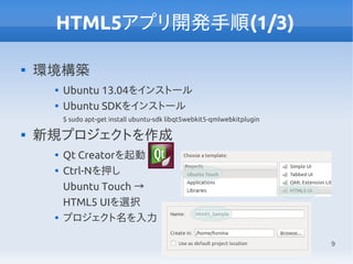 9
HTML5アプリ開発手順(1/3)

環境構築

Ubuntu 13.04をインストール

Ubuntu SDKをインストール
$ sudo apt-get install ubuntu-sdk libqt5webkit5-qmlwebkitplugin

新規プロジェクトを作成

Qt Creatorを起動

Ctrl-Nを押し
Ubuntu Touch →
HTML5 UIを選択

プロジェクト名を入力
 