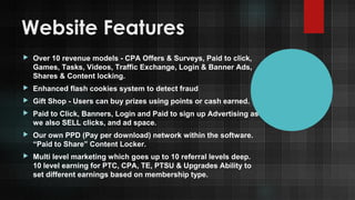 Website Features


Over 10 revenue models - CPA Offers & Surveys, Paid to click,
Games, Tasks, Videos, Traffic Exchange, Login & Banner Ads,
Shares & Content locking.



Enhanced flash cookies system to detect fraud



Gift Shop - Users can buy prizes using points or cash earned.



Paid to Click, Banners, Login and Paid to sign up Advertising as
we also SELL clicks, and ad space.



Our own PPD (Pay per download) network within the software.
“Paid to Share” Content Locker.



Multi level marketing which goes up to 10 referral levels deep.
10 level earning for PTC, CPA, TE, PTSU & Upgrades Ability to
set different earnings based on membership type.

 