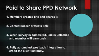 Paid to Share PPD Network
1. Members creates link and shares it
2. Content locker protects link
3. When survey is completed, link is unlocked
and member will earn cash
4. Fully automated, postback integration to
credit the client instantly.

 
