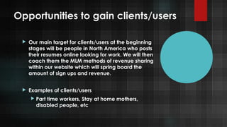 Opportunities to gain clients/users


Our main target for clients/users at the beginning
stages will be people in North America who posts
their resumes online looking for work. We will then
coach them the MLM methods of revenue sharing
within our website which will spring board the
amount of sign ups and revenue.



Examples of clients/users


Part time workers, Stay at home mothers,
disabled people, etc

 