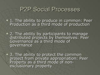 P2P Social Processes 1. The ability to produce in common: Peer Production as a third mode of production 2. The ability by participants to manage distributed projects by themselves: Peer Governance as a third mode of governance 3. The ability to protect the common project from private appropriation: Peer Property as a third mode of non-exclusionary property 