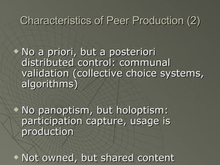 Characteristics of Peer Production (2) No a priori, but a posteriori distributed control: communal validation (collective choice systems, algorithms) No panoptism, but holoptism: participation capture, usage is production Not owned, but shared content 