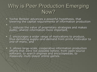 Why is Peer Production Emerging Now? Yochai Benkler advances a powerful hypothesis, that lowering the capital requirements of information production  1. reduces the value of proprietary strategies and makes public, shared information more important,  2. encourages a wider range of motivations to produce, thus demoting supply-and-demand from prime motivator to one-of-many, and  3. allows large-scale, cooperative information production efforts that were not possible before, from open-source software, to search engines and encyclopedias, to massively multi-player online games.  