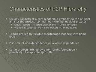 Characteristics of P2P Hierarchy Usually consists of a core leadership embodying the original aims of the project, sometimes - the ‘benevolent dictator’ Linux: coders – trusted Lieutenants – Linus Torvalds Wikipedia: contributors – core editors – Jimmy Wales Teams are led by flexible meritocratic leaders: jazz band logic Principle of non-dependence or reverse dependence Large projects are led by a non-profit foundation - possibility of corporate spin-offs 