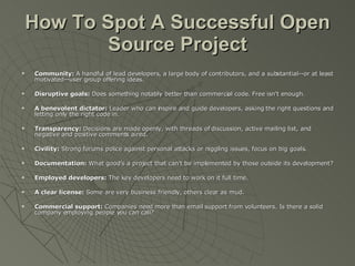 How To Spot A Successful Open Source Project Community:  A handful of lead developers, a large body of contributors, and a substantial--or at least motivated--user group offering ideas. Disruptive goals:  Does something notably better than commercial code. Free isn't enough. A benevolent dictator:  Leader who can inspire and guide developers, asking the right questions and letting only the right code in. Transparency:  Decisions are made openly, with threads of discussion, active mailing list, and negative and positive comments aired. Civility:  Strong forums police against personal attacks or niggling issues, focus on big goals. Documentation:  What good's a project that can't be implemented by those outside its development? Employed developers:  The key developers need to work on it full time. A clear license:  Some are very business friendly, others clear as mud. Commercial support:  Companies need more than email support from volunteers. Is there a solid company employing people you can call? 