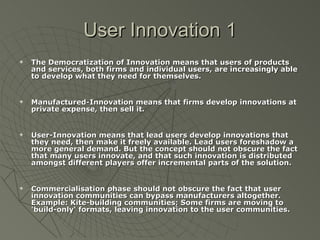 User Innovation 1 The Democratization of Innovation means that users of products and services, both firms and individual users, are increasingly able to develop what they need for themselves. Manufactured-Innovation means that firms develop innovations at private expense, then sell it. User-Innovation means that lead users develop innovations that they need, then make it freely available. Lead users foreshadow a more general demand. But the concept should not obscure the fact that many users innovate, and that such innovation is distributed amongst different players offer incremental parts of the solution. Commercialisation phase should not obscure the fact that user innovation communities can bypass manufacturers altogether. Example: Kite-building communities; Some firms are moving to 'build-only' formats, leaving innovation to the user communities. 