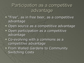 Participation as a competitive advantage “ Free”, as in free beer, as a competitive advantage Open source as a competitive advantage Open participation as a competitive advantage Co-evolving with a commons as a competitive advantage From Walled Gardens to Community Switching Costs 