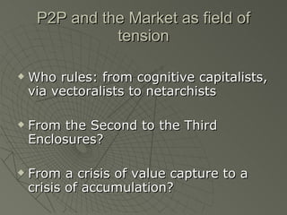 P2P and the Market as field of tension Who rules: from cognitive capitalists, via vectoralists to netarchists From the Second to the Third Enclosures? From a crisis of value capture to a crisis of accumulation? 