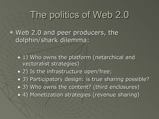 The politics of Web 2.0 Web 2.0 and peer producers, the dolphin/shark dilemma: 1) Who owns the platform (netarchical and vectoralist strategies) 2) Is the infrastructure open/free;  3) Participatory design: is true sharing possible? 3) Who owns the content? (third enclosures) 4) Monetization strategies (revenue sharing) 