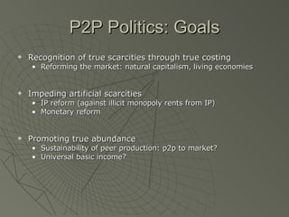 P2P Politics: Goals Recognition of true scarcities through true costing  Reforming the market: natural capitalism, living economies Impeding artificial scarcities IP reform (against illicit monopoly rents from IP) Monetary reform Promoting true abundance Sustainability of peer production: p2p to market? Universal basic income? 