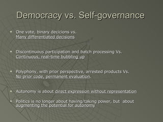 Democracy vs. Self-governance One vote, binary decicions vs.  Many differentiated decisions Discontinuous participation and batch processing Vs. Continuous, real-time bubbling up Polyphony, with prior perspective, arrested products Vs. No prior code, permanent evaluation . Autonomy is about  direct expression without representation Politics is no longer about having/taking power, but  about  augmenting the potential for autonomy 