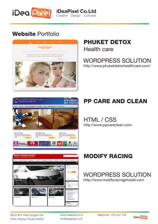 iDeaPixel Co.Ltd
                               Creative   Design        Concept




 Website Portfolio
                                                        PHUKET DETOX
                                                        Health care
                                                        WORDPRESS SOLUTION
                                                        http://www.phuketdetoxhealthcare.com/




                                                        PP CARE AND CLEAN


                                                        HTML / CSS
                                                        http://www.ppcareclean.com




                                                        MODIFY RACING


                                                        WORDPRESS SOLUTION
                                                        http://www.modifyracingphuket.com




98/20 M.4 Virat-hongyok Rd.,     www.ideapixel.co.th              Telephone : 076 522 739
Vichit, Muang, Phuket 83000      info@ideapixel.co.th
 