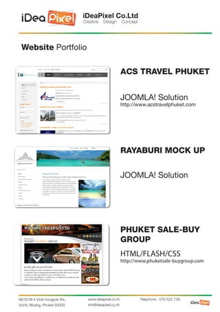 iDeaPixel Co.Ltd
                               Creative   Design        Concept




 Website Portfolio

                                                        ACS TRAVEL PHUKET


                                                        JOOMLA! Solution
                                                        http://www.acstravelphuket.com




                                                        RAYABURI MOCK UP


                                                        JOOMLA! Solution




                                                        PHUKET SALE-BUY
                                                        GROUP
                                                        HTML/FLASH/CSS
                                                        http://www.phuketsale-buygroup.com




98/20 M.4 Virat-hongyok Rd.,     www.ideapixel.co.th              Telephone : 076 522 739
Vichit, Muang, Phuket 83000      info@ideapixel.co.th
 