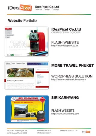 iDeaPixel Co.Ltd
                               Creative   Design        Concept




 Website Portfolio

                                                        iDeaPixel Co.Ltd
                                                        CREATIVE DESIGN CONCEPT



                                                        FLASH WEBSITE
                                                        http://www.ideapixel.co.th




                                                        MORE TRAVEL PHUKET


                                                        WORDPRESS SOLUTION
                                                        http://www.moretravelphuket.com




                                                        SIRIKARNYANG


                                                        FLASH WEBSITE
                                                        http://www.sirikarnyang.com




98/20 M.4 Virat-hongyok Rd.,     www.ideapixel.co.th              Telephone : 076 522 739
Vichit, Muang, Phuket 83000      info@ideapixel.co.th
 