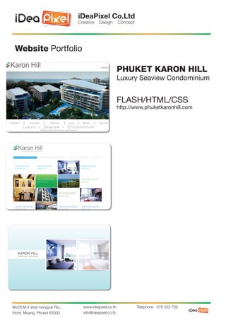 iDeaPixel Co.Ltd
                               Creative   Design        Concept




 Website Portfolio

                                                        PHUKET KARON HILL
                                                        Luxury Seaview Condominium


                                                        FLASH/HTML/CSS
                                                        http://www.phuketkaronhill.com




98/20 M.4 Virat-hongyok Rd.,     www.ideapixel.co.th              Telephone : 076 522 739
Vichit, Muang, Phuket 83000      info@ideapixel.co.th
 