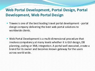 Web Portal Development, Portal Design, Portal
Development, Web Portal Design
 Trawex is one of the best leading travel portal development - portal

design company delivering the best web portal solutions to
worldwide clients.
 Web Portal Development is a multi-dimensional procedure that

involves competency at many levels whether it is GUI design, DB
planning, coding or XML integration. A portal well executed, create a
brand for its owner and becomes known gateway for the users
across world wide.

 