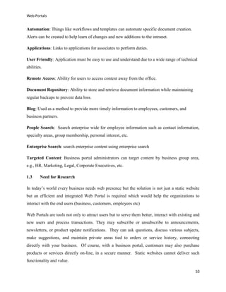 Web Portals

Automation: Things like workflows and templates can automate specific document creation.
Alerts can be created to help learn of changes and new additions to the intranet.
Applications: Links to applications for associates to perform duties.
User Friendly: Application must be easy to use and understand due to a wide range of technical
abilities.
Remote Access: Ability for users to access content away from the office.
Document Repository: Ability to store and retrieve document information while maintaining
regular backups to prevent data loss.
Blog: Used as a method to provide more timely information to employees, customers, and
business partners.
People Search: Search enterprise wide for employee information such as contact information,
specialty areas, group membership, personal interest, etc.
Enterprise Search: search enterprise content using enterprise search
Targeted Content: Business portal administrators can target content by business group area,
e.g., HR, Marketing, Legal, Corporate Executives, etc.
1.3

Need for Research

In today’s world every business needs web presence but the solution is not just a static website
but an efficient and integrated Web Portal is required which would help the organizations to
interact with the end users (business, customers, employees etc)
Web Portals are tools not only to attract users but to serve them better, interact with existing and
new users and process transactions. They may subscribe or unsubscribe to announcements,
newsletters, or product update notifications. They can ask questions, discuss various subjects,
make suggestions, and maintain private areas tied to orders or service history, connecting
directly with your business. Of course, with a business portal, customers may also purchase
products or services directly on-line, in a secure manner. Static websites cannot deliver such
functionality and value.
10

 