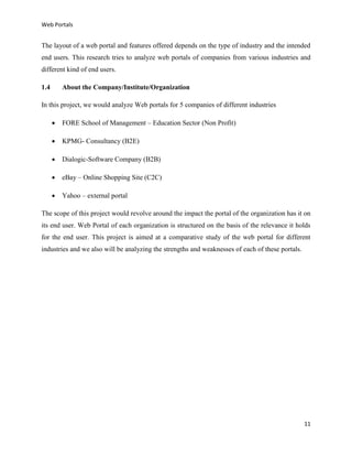 Web Portals

The layout of a web portal and features offered depends on the type of industry and the intended
end users. This research tries to analyze web portals of companies from various industries and
different kind of end users.
1.4

About the Company/Institute/Organization

In this project, we would analyze Web portals for 5 companies of different industries


FORE School of Management – Education Sector (Non Profit)



KPMG- Consultancy (B2E)



Dialogic-Software Company (B2B)



eBay – Online Shopping Site (C2C)



Yahoo – external portal

The scope of this project would revolve around the impact the portal of the organization has it on
its end user. Web Portal of each organization is structured on the basis of the relevance it holds
for the end user. This project is aimed at a comparative study of the web portal for different
industries and we also will be analyzing the strengths and weaknesses of each of these portals.

11

 