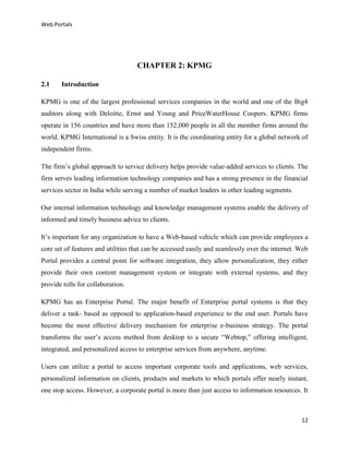 Web Portals

CHAPTER 2: KPMG
2.1

Introduction

KPMG is one of the largest professional services companies in the world and one of the Big4
auditors along with Deloitte, Ernst and Young and PriceWaterHouse Coopers. KPMG firms
operate in 156 countries and have more than 152,000 people in all the member firms around the
world. KPMG International is a Swiss entity. It is the coordinating entity for a global network of
independent firms.
The firm’s global approach to service delivery helps provide value-added services to clients. The
firm serves leading information technology companies and has a strong presence in the financial
services sector in India while serving a number of market leaders in other leading segments.
Our internal information technology and knowledge management systems enable the delivery of
informed and timely business advice to clients.
It’s important for any organization to have a Web-based vehicle which can provide employees a
core set of features and utilities that can be accessed easily and seamlessly over the internet. Web
Portal provides a central point for software integration, they allow personalization, they either
provide their own content management system or integrate with external systems, and they
provide tolls for collaboration.
KPMG has an Enterprise Portal. The major benefit of Enterprise portal systems is that they
deliver a task- based as opposed to application-based experience to the end user. Portals have
become the most effective delivery mechanism for enterprise e-business strategy. The portal
transforms the user’s access method from desktop to a secure “Webtop,” offering intelligent,
integrated, and personalized access to enterprise services from anywhere, anytime.
Users can utilize a portal to access important corporate tools and applications, web services,
personalized information on clients, products and markets to which portals offer nearly instant,
one stop access. However, a corporate portal is more than just access to information resources. It

12

 