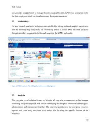 Web Portals

also provides an opportunity to manage those resources efficiently. KPMG has an internal portal
for their employees which can be only accessed through their network.
2.2

Methodology

For this research qualitative techniques are suitable like taking on-board people’s experiences
and the meaning they individually or collectively attach to issues. Data has been collected
through secondary sources and also through accessing the KPMG web portal.

Figure 1: KPMG Employee Portal (http://portal.kma.kworld.kpmg.com)

2.3

Analysis

The enterprise portal solution focuses on bringing all enterprise components together into one
seamlessly integrated approach with a focus on bringing the enterprise community of employees,
administrators and management together. The enterprise portals have the enterprise resources
together and cross many functional areas rather than focusing one specific function of the
enterprise.
13

 
