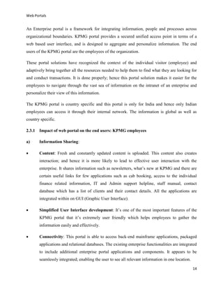 Web Portals

An Enterprise portal is a framework for integrating information, people and processes across
organizational boundaries. KPMG portal provides a secured unified access point in terms of a
web based user interface, and is designed to aggregate and personalize information. The end
users of the KPMG portal are the employees of the organization.
These portal solutions have recognized the context of the individual visitor (employee) and
adaptively bring together all the resources needed to help them to find what they are looking for
and conduct transactions. It is done properly; hence this portal solution makes it easier for the
employees to navigate through the vast sea of information on the intranet of an enterprise and
personalize their view of this information.
The KPMG portal is country specific and this portal is only for India and hence only Indian
employees can access it through their internal network. The information is global as well as
country specific.
2.3.1 Impact of web portal on the end users: KPMG employees
a)

Information Sharing:



Content: Fresh and constantly updated content is uploaded. This content also creates
interaction; and hence it is more likely to lead to effective user interaction with the
enterprise. It shares information such as newsletters, what’s new at KPMG and there are
certain useful links for few applications such as cab booking, access to the individual
finance related information, IT and Admin support helpline, staff manual, contact
database which has a list of clients and their contact details. All the applications are
integrated within on GUI (Graphic User Interface).



Simplified User Interface development: It’s one of the most important features of the
KPMG portal that it’s extremely user friendly which helps employees to gather the
information easily and effectively.



Connectivity: This portal is able to access back-end mainframe applications, packaged
applications and relational databases. The existing enterprise functionalities are integrated
to include additional enterprise portal applications and components. It appears to be
seamlessly integrated; enabling the user to see all relevant information in one location.
14

 