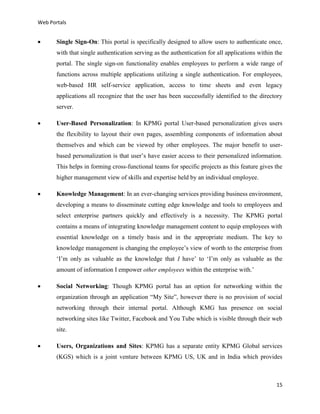 Web Portals



Single Sign-On: This portal is specifically designed to allow users to authenticate once,
with that single authentication serving as the authentication for all applications within the
portal. The single sign-on functionality enables employees to perform a wide range of
functions across multiple applications utilizing a single authentication. For employees,
web-based HR self-service application, access to time sheets and even legacy
applications all recognize that the user has been successfully identified to the directory
server.



User-Based Personalization: In KPMG portal User-based personalization gives users
the flexibility to layout their own pages, assembling components of information about
themselves and which can be viewed by other employees. The major benefit to userbased personalization is that user’s have easier access to their personalized information.
This helps in forming cross-functional teams for specific projects as this feature gives the
higher management view of skills and expertise held by an individual employee.



Knowledge Management: In an ever-changing services providing business environment,
developing a means to disseminate cutting edge knowledge and tools to employees and
select enterprise partners quickly and effectively is a necessity. The KPMG portal
contains a means of integrating knowledge management content to equip employees with
essential knowledge on a timely basis and in the appropriate medium. The key to
knowledge management is changing the employee’s view of worth to the enterprise from
‘I’m only as valuable as the knowledge that I have’ to ‘I’m only as valuable as the
amount of information I empower other employees within the enterprise with.’



Social Networking: Though KPMG portal has an option for networking within the
organization through an application “My Site”, however there is no provision of social
networking through their internal portal. Although KMG has presence on social
networking sites like Twitter, Facebook and You Tube which is visible through their web
site.



Users, Organizations and Sites: KPMG has a separate entity KPMG Global services
(KGS) which is a joint venture between KPMG US, UK and in India which provides

15

 