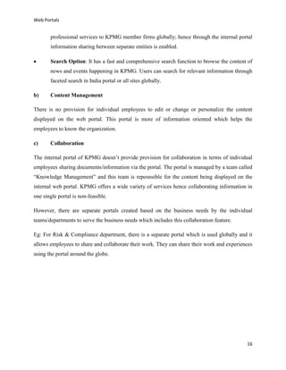 Web Portals

professional services to KPMG member firms globally; hence through the internal portal
information sharing between separate entities is enabled.


Search Option: It has a fast and comprehensive search function to browse the content of
news and events happening in KPMG. Users can search for relevant information through
faceted search in India portal or all sites globally.

b)

Content Management

There is no provision for individual employees to edit or change or personalize the content
displayed on the web portal. This portal is more of information oriented which helps the
employees to know the organization.
c)

Collaboration

The internal portal of KPMG doesn’t provide provision for collaboration in terms of individual
employees sharing documents/information via the portal. The portal is managed by a team called
“Knowledge Management” and this team is reposnsible for the content being displayed on the
internal web portal. KPMG offers a wide variety of services hence collaborating information in
one single portal is non-feasible.
However, there are separate portals created based on the business needs by the individual
teams/departments to serve the business needs which includes this collaboration feature.
Eg: For Risk & Compliance department, there is a separate portal which is used globally and it
allows employees to share and collaborate their work. They can share their work and experiences
using the portal around the globe.

16

 