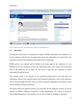 Web Portals

Figure 2: KPMG Web Portal - My Settings (http://collab.kma.kworld.kpmg.com)

2.4

Discussion

The objective of this study is to determine the impact of KPMG web portal on the employees. As
per the employees and from the secondary data sources, the web portal is of a great help to the
employees in terms of the information they gather from a single page.
KPMG portal is not cluttered and by default its the home page for the employees. Its very
benficial for the new employees to know the organization better. Also, being a service provider
most of the employees are at client site and hence it helps the new employee to extract
information through the portal.
This internal portal is not specific to any particular practice/service line and hence the
information related to the ongoing projects and documents peratining to their work experience
are not shared through this portal. However, there are specific department wise portals to share
such information among the employees.
This portal suffices the purpose of being a one stop shop for the employees in terms of servcies
required by KPMG employees irrespective of their departement. The content is owned by
“Knowledge Management” team and any user can write to them for feedback or any query.
17

 