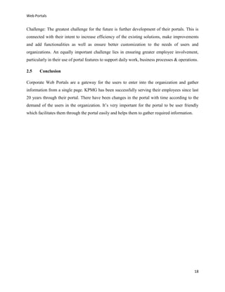 Web Portals

Challenge: The greatest challenge for the future is further development of their portals. This is
connected with their intent to increase efficiency of the existing solutions, make improvements
and add functionalities as well as ensure better customization to the needs of users and
organizations. An equally important challenge lies in ensuring greater employee involvement,
particularly in their use of portal features to support daily work, business processes & operations.
2.5

Conclusion

Corporate Web Portals are a gateway for the users to enter into the organization and gather
information from a single page. KPMG has been successfully serving their employees since last
20 years through their portal. There have been changes in the portal with time according to the
demand of the users in the organization. It’s very important for the portal to be user friendly
which facilitates them through the portal easily and helps them to gather required information.

18

 