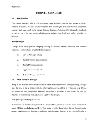 Web Portals

CHAPTER 3: DIALOGIC
3.1

Introduction

This chapter describes how a B-2-B products based company can use web portals to deliver
value to its clients. The case discussed here is that of Dialogic, a telecom network equipment
company that uses a web portal named Dialogic Exchange Network (DEN) to enable its clients
an easy access to the vast amount of documents, software downloads and media, related to its
products.
About Dialogic
Dialogic is an Intel spin-off company, dealing in telecom network hardware and software
solutions. Their solutions cover the following areas:
1.
2.

Contact Centre Transformation

3.

Unified Communications

4.

Application Enablement

5.
3.2

Any to Any Networking

Network Congestion Control

Web Portals at Dialogic

Being in the telecom and networks domain where the competition is always soaring Dialogic
feels the need to be up to date with the latest technologies available in IT that can help it build
and sustain its core competence. Dialogic makes use of a variety of web portals for this job.
Analysis of one of these portals (DEN) is a part of this project.
DEN (Dialogic Exchange Network)
As mentioned in the first paragraph of this chapter Dialogic makes use of a client centred web
portal DEN (www.dialogic.com/den). This portal provides knowledge sharing through online
courses, documentation, interactive webinars and discussion forums. It has been influential in

19

 