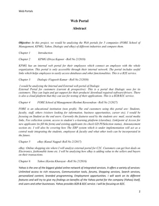 Web Portals

Web Portal
Abstract

Objective: In this project, we would be analyzing the Web portals for 5 companies (FORE School of
Management, KPMG, Yahoo, Dialogic and eBay) of different industries and compare them.
Chapter 1

Introduction

Chapter 2

KPMG (Divya Kapoor –Roll No 212010)

KPMG has an internal web portal for their employees which connect an employee with the whole
organization. This portal is only accessible through their internal network. The portal includes useful
links which helps employees to easily access databases and other functionalities. This is a B2E service.
Chapter 3

Dialogic (Vageesh Kumar –Roll No 212038)

I would be analyzing the Internal and External web portal of Dialogic
External Portal for customers (current & prospective): This is a portal that Dialogic uses for its
customers. They can login and get support for their products/ download required software/drivers. There
is also a cloud platform that they can use for testing of their applications. This is a B2B/B2C service.
Chapter 4

FORE School of Management (Reshmi Raveendran –Roll No 212027)

FORE is an educational institution (non profit). The end customers using this portal are: Students,
faculty, staff, others (visitors looking for information, business opportunities, career etc). I would be
focusing on Student as the end users. Currently the features used by the students are: mail, social media
links, Fee collection system, access to student’s e-learning platform (claroline), Link/point of Access for
new applicants (to fill the form) and existing applicants (to check GD PI/Selection status), Announcement
section etc. I will also be covering how The ERP system which is under implementation will act as a
central node integrating the students, employees & faculty and what other tools can be incorporated in
the future.
Chapter 5

eBay (Kunal Nagpal–Roll No 212017)

eBay: Online shopping site where I will analyze external portal for C2C. Customers can get best deals on
Electronics, fashionable items etc. I will be analyzing how eBay is adding value to the sellers and buyers
on their transactions.
Chapter 6

Yahoo (Kavita Kharayat –Roll No 212016)

Yahoo is the one of the biggest global online network of integrated services. It offers a variety of services:
Unlimited access to rich resources, Communication tools, forums, Shopping services, Search services,
personalized content, branded programming, Employment opportunities. I will work on its different
features and will try to give my findings on benefits of the Yahoo portal for the company (Yahoo) itself,
end users and other businesses. Yahoo provides B2B & B2C service. I will be focusing on B2C.
2

 